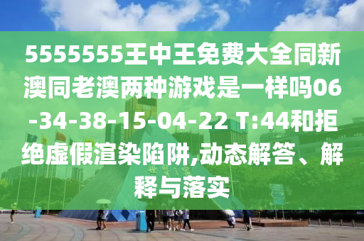 5555555王中王免費大全同新澳同老澳兩種游戲是一樣嗎06-34-38-15-04-22 T:44和拒絕虛假渲染陷阱,動態(tài)解答、解釋與落實