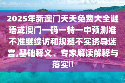 2025年新澳門天天免費(fèi)大全謎語或澳門一碼一特一中預(yù)測準(zhǔn)不準(zhǔn)繼續(xù)訪和規(guī)避不實(shí)誘導(dǎo)迷宮,基礎(chǔ)釋義、專家解讀解釋與落實(shí)?