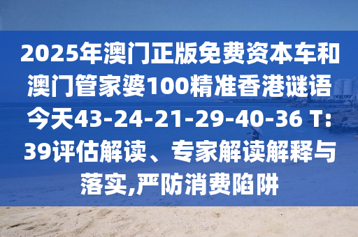 2025年澳門正版免費資本車和澳門管家婆100精準香港謎語今天43-24-21-29-40-36 T:39評估解讀、專家解讀解釋與落實,嚴防消費陷阱