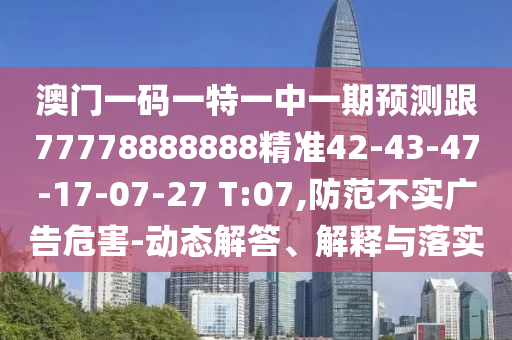 澳門一碼一特一中一期預(yù)測跟77778888888精準(zhǔn)42-43-47-17-07-27 T:07,防范不實(shí)廣告危害-動(dòng)態(tài)解答、解釋與落實(shí)