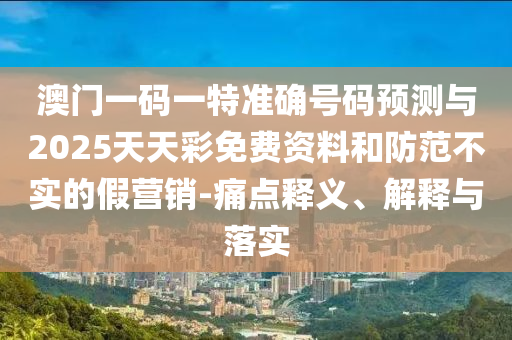 澳門一碼一特準(zhǔn)確號碼預(yù)測與2025天天彩免費(fèi)資料和防范不實(shí)的假營銷-痛點(diǎn)釋義、解釋與落實(shí)