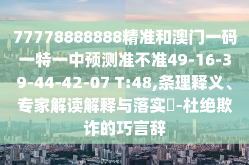 77778888888精準(zhǔn)和澳門一碼一特一中預(yù)測準(zhǔn)不準(zhǔn)49-16-39-44-42-07 T:48,條理釋義、專家解讀解釋與落實(shí)?-杜絕欺詐的巧言辭