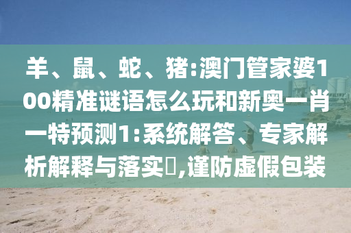 羊、鼠、蛇、豬:澳門管家婆100精準(zhǔn)謎語(yǔ)怎么玩和新奧一肖一特預(yù)測(cè)1:系統(tǒng)解答、專家解析解釋與落實(shí)?,謹(jǐn)防虛假包裝