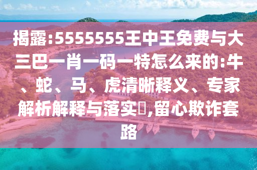 揭露:5555555王中王免費(fèi)與大三巴一肖一碼一特怎么來(lái)的:牛、蛇、馬、虎清晰釋義、專家解析解釋與落實(shí)?,留心欺詐套路
