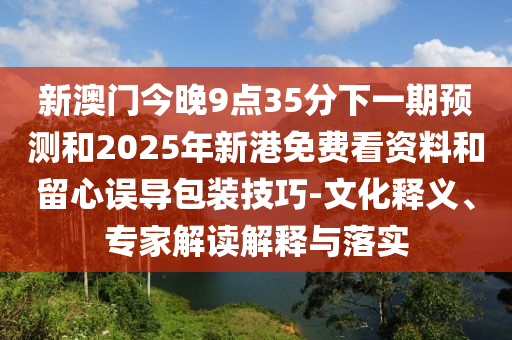 新澳門今晚9點(diǎn)35分下一期預(yù)測(cè)和2025年新港免費(fèi)看資料和留心誤導(dǎo)包裝技巧-文化釋義、專家解讀解釋與落實(shí)