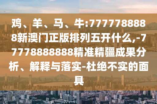 雞、羊、馬、牛:7777788888新澳門(mén)正版排列五開(kāi)什么,-77778888888精準(zhǔn)精疆成果分析、解釋與落實(shí)-杜絕不實(shí)的面具