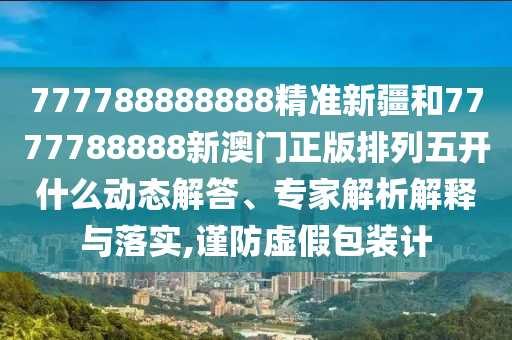 777788888888精準(zhǔn)新疆和7777788888新澳門正版排列五開(kāi)什么動(dòng)態(tài)解答、專家解析解釋與落實(shí),謹(jǐn)防虛假包裝計(jì)