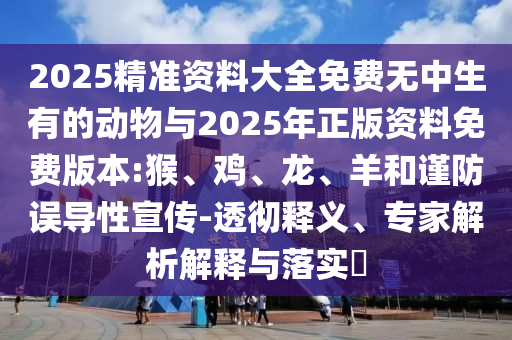 2025精準(zhǔn)資料大全免費無中生有的動物與2025年正版資料免費版本:猴、雞、龍、羊和謹(jǐn)防誤導(dǎo)性宣傳-透徹釋義、專家解析解釋與落實?