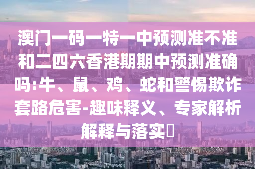 澳門一碼一特一中預測準不準和二四六香港期期中預測準確嗎:牛、鼠、雞、蛇和警惕欺詐套路危害-趣味釋義、專家解析解釋與落實?