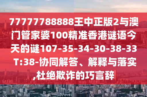77777788888王中正版2與澳門管家婆100精準(zhǔn)香港謎語今天的謎107-35-34-30-38-33 T:38-協(xié)同解答、解釋與落實(shí),杜絕欺詐的巧言辭