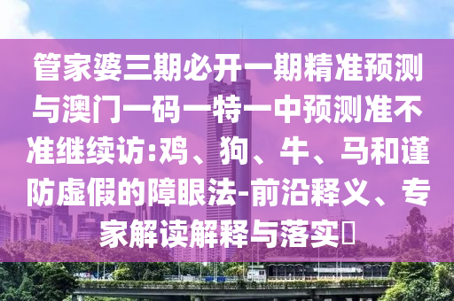 管家婆三期必開一期精準(zhǔn)預(yù)測與澳門一碼一特一中預(yù)測準(zhǔn)不準(zhǔn)繼續(xù)訪:雞、狗、牛、馬和謹(jǐn)防虛假的障眼法-前沿釋義、專家解讀解釋與落實?