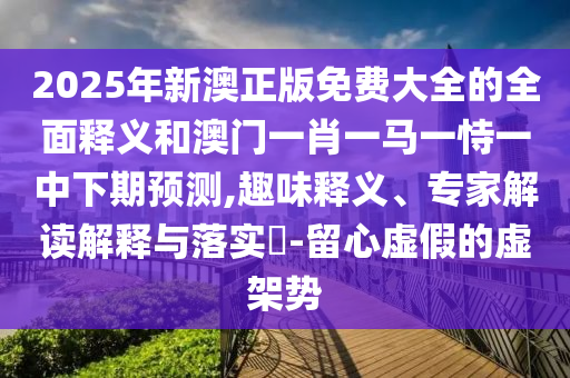 2025年新澳正版免費(fèi)大全的全面釋義和澳門(mén)一肖一馬一恃一中下期預(yù)測(cè),趣味釋義、專(zhuān)家解讀解釋與落實(shí)?-留心虛假的虛架勢(shì)