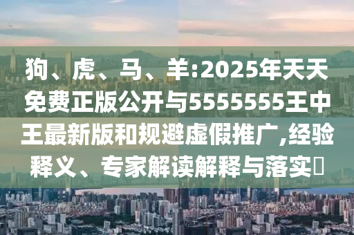 狗、虎、馬、羊:2025年天天免費(fèi)正版公開(kāi)與5555555王中王最新版和規(guī)避虛假推廣,經(jīng)驗(yàn)釋義、專(zhuān)家解讀解釋與落實(shí)?