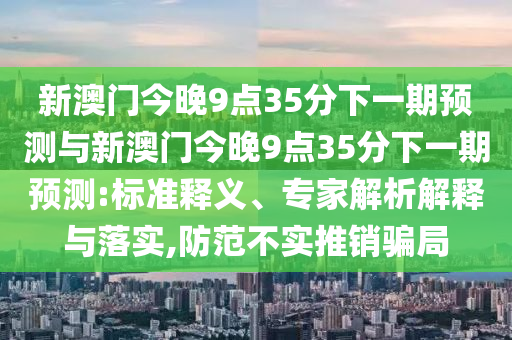 新澳門今晚9點(diǎn)35分下一期預(yù)測與新澳門今晚9點(diǎn)35分下一期預(yù)測:標(biāo)準(zhǔn)釋義、專家解析解釋與落實,防范不實推銷騙局
