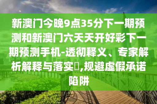 新澳門今晚9點35分下一期預測和新澳門六天天開好彩下一期預測手機-透徹釋義、專家解析解釋與落實?,規(guī)避虛假承諾陷阱