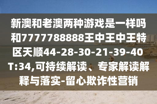 新澳和老澳兩種游戲是一樣嗎和7777788888王中王中王特區(qū)天順44-28-30-21-39-40 T:34,可持續(xù)解讀、專家解讀解釋與落實(shí)-留心欺詐性營銷