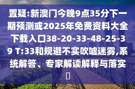 置疑:新澳門今晚9點35分下一期預測或2025年免費資料大全下載入口38-20-33-48-25-39 T:33和規(guī)避不實吹噓迷霧,系統(tǒng)解答、專家解讀解釋與落實?