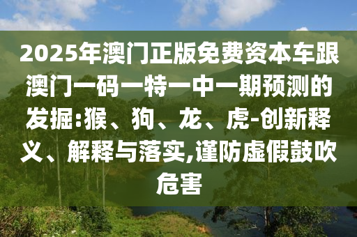 2025年澳門正版免費資本車跟澳門一碼一特一中一期預測的發(fā)掘:猴、狗、龍、虎-創(chuàng)新釋義、解釋與落實,謹防虛假鼓吹危害