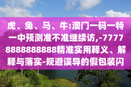 虎、兔、馬、牛:澳門一碼一特一中預(yù)測準(zhǔn)不準(zhǔn)繼續(xù)訪,-77778888888888精準(zhǔn)實用釋義、解釋與落實-規(guī)避誤導(dǎo)的假包裝閃