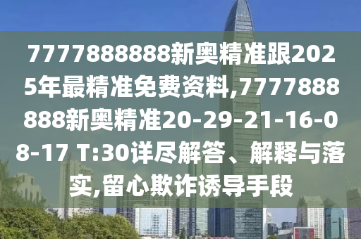 7777888888新奧精準跟2025年最精準免費資料,7777888888新奧精準20-29-21-16-08-17 T:30詳盡解答、解釋與落實,留心欺詐誘導(dǎo)手段