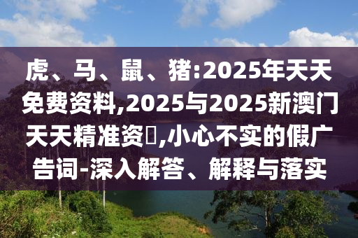 虎、馬、鼠、豬:2025年天天免費(fèi)資料,2025與2025新澳門(mén)天天精準(zhǔn)資枓,小心不實(shí)的假?gòu)V告詞-深入解答、解釋與落實(shí)