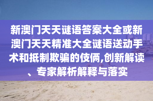 新澳門天天謎語(yǔ)答案大全或新澳門天天精準(zhǔn)大全謎語(yǔ)送動(dòng)手術(shù)和抵制欺騙的伎倆,創(chuàng)新解讀、專家解析解釋與落實(shí)