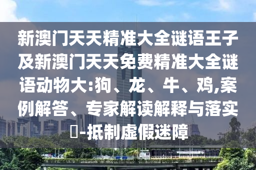 新澳門天天精準大全謎語王子及新澳門天天免費精準大全謎語動物大:狗、龍、牛、雞,案例解答、專家解讀解釋與落實?-抵制虛假迷障