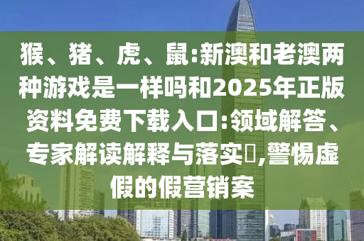 猴、豬、虎、鼠:新澳和老澳兩種游戲是一樣嗎和2025年正版資料免費(fèi)下載入口:領(lǐng)域解答、專家解讀解釋與落實(shí)?,警惕虛假的假營(yíng)銷案