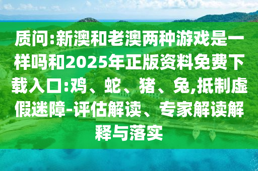 質(zhì)問:新澳和老澳兩種游戲是一樣嗎和2025年正版資料免費下載入口:雞、蛇、豬、兔,抵制虛假迷障-評估解讀、專家解讀解釋與落實