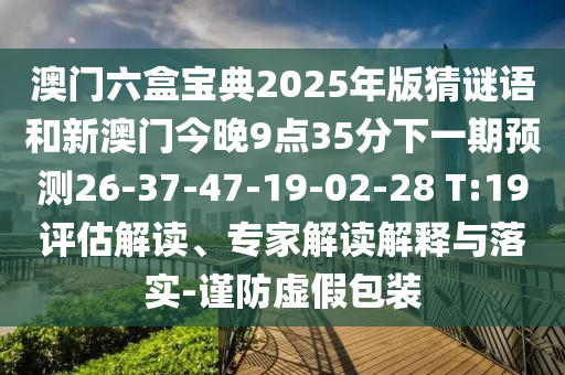 澳門六盒寶典2025年版猜謎語和新澳門今晚9點(diǎn)35分下一期預(yù)測26-37-47-19-02-28 T:19評估解讀、專家解讀解釋與落實(shí)-謹(jǐn)防虛假包裝