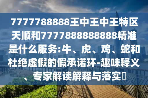 7777788888王中王中王特區(qū)天順和7777888888888精準是什么服務:牛、虎、雞、蛇和杜絕虛假的假承諾環(huán)-趣味釋義、專家解讀解釋與落實?