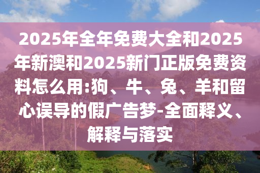 2025年全年免費大全和2025年新澳和2025新門正版免費資料怎么用:狗、牛、兔、羊和留心誤導(dǎo)的假廣告夢-全面釋義、解釋與落實
