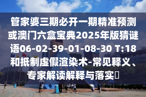 管家婆三期必開一期精準(zhǔn)預(yù)測或澳門六盒寶典2025年版猜謎語06-02-39-01-08-30 T:18和抵制虛假渲染術(shù)-常見釋義、專家解讀解釋與落實?