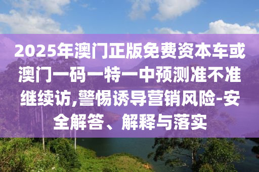 2025年澳門正版免費(fèi)資本車或澳門一碼一特一中預(yù)測(cè)準(zhǔn)不準(zhǔn)繼續(xù)訪,警惕誘導(dǎo)營銷風(fēng)險(xiǎn)-安全解答、解釋與落實(shí)