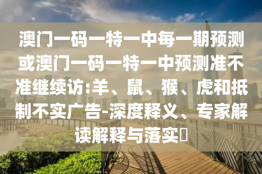 澳門一碼一特一中每一期預測或澳門一碼一特一中預測準不準繼續(xù)訪:羊、鼠、猴、虎和抵制不實廣告-深度釋義、專家解讀解釋與落實?