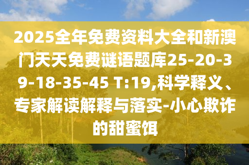 2025全年免費資料大全和新澳門天天免費謎語題庫25-20-39-18-35-45 T:19,科學(xué)釋義、專家解讀解釋與落實-小心欺詐的甜蜜餌