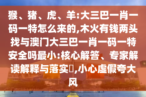 猴、豬、虎、羊:大三巴一肖一碼一特怎么來(lái)的,木火有錢兩頭找與澳門(mén)大三巴一肖一碼一特安全嗎最小:核心解答、專家解讀解釋與落實(shí)?,小心虛假夸大風(fēng)