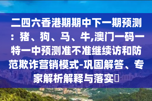 二四六香港期期中下一期預(yù)測：豬、狗、馬、牛,澳門一碼一特一中預(yù)測準(zhǔn)不準(zhǔn)繼續(xù)訪和防范欺詐營銷模式-鞏固解答、專家解析解釋與落實?
