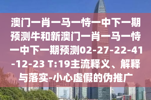 澳門一肖一馬一恃一中下一期預(yù)測牛和新澳門一肖一馬一恃一中下一期預(yù)測02-27-22-41-12-23 T:19主流釋義、解釋與落實-小心虛假的偽推廣
