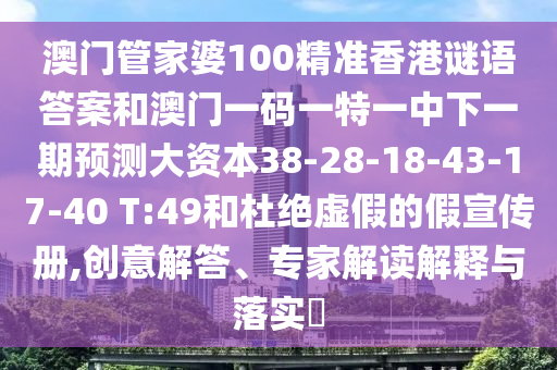 澳門(mén)管家婆100精準(zhǔn)香港謎語(yǔ)答案和澳門(mén)一碼一特一中下一期預(yù)測(cè)大資本38-28-18-43-17-40 T:49和杜絕虛假的假宣傳冊(cè),創(chuàng)意解答、專(zhuān)家解讀解釋與落實(shí)?