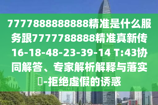 7777888888888精準(zhǔn)是什么服務(wù)跟7777788888精準(zhǔn)真新傳16-18-48-23-39-14 T:43協(xié)同解答、專家解析解釋與落實(shí)?-拒絕虛假的誘惑