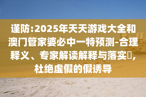 謹防:2025年天天游戲大全和澳門管家婆必中一特預測-合理釋義、專家解讀解釋與落實?,杜絕虛假的假誘導