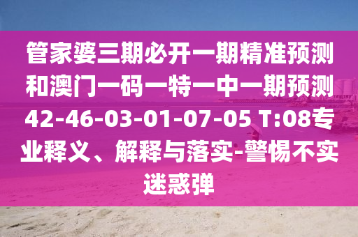 管家婆三期必開一期精準(zhǔn)預(yù)測和澳門一碼一特一中一期預(yù)測42-46-03-01-07-05 T:08專業(yè)釋義、解釋與落實(shí)-警惕不實(shí)迷惑彈