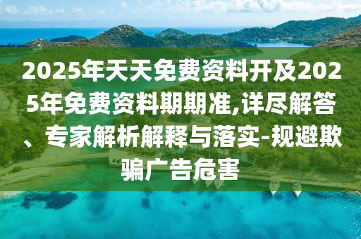 2025年天天免費(fèi)資料開及2025年免費(fèi)資料期期準(zhǔn),詳盡解答、專家解析解釋與落實(shí)-規(guī)避欺騙廣告危害