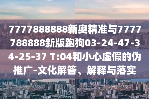 7777888888新奧精準(zhǔn)與7777788888新版跑狗03-24-47-34-25-37 T:04和小心虛假的偽推廣-文化解答、解釋與落實(shí)