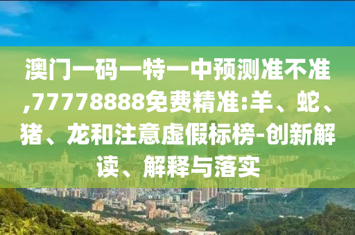 澳門一碼一特一中預(yù)測(cè)準(zhǔn)不準(zhǔn),77778888免費(fèi)精準(zhǔn):羊、蛇、豬、龍和注意虛假標(biāo)榜-創(chuàng)新解讀、解釋與落實(shí)
