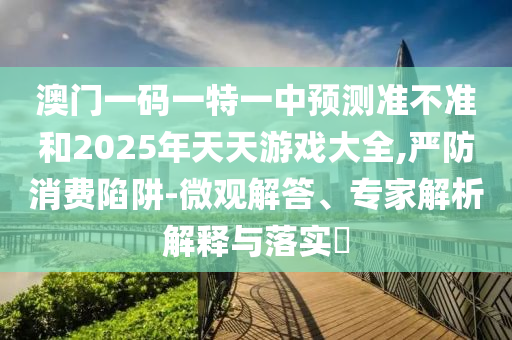 澳門一碼一特一中預(yù)測準(zhǔn)不準(zhǔn)和2025年天天游戲大全,嚴(yán)防消費(fèi)陷阱-微觀解答、專家解析解釋與落實(shí)?