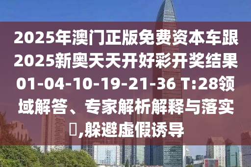 2025年澳門正版免費資本車跟2025新奧天天開好彩開獎結果01-04-10-19-21-36 T:28領域解答、專家解析解釋與落實?,躲避虛假誘導