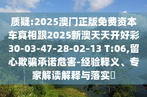 質(zhì)疑:2025澳門正版免費(fèi)資本車真相跟2025新澳天天開好彩30-03-47-28-02-13 T:06,留心欺騙承諾危害-經(jīng)驗(yàn)釋義、專家解讀解釋與落實(shí)?