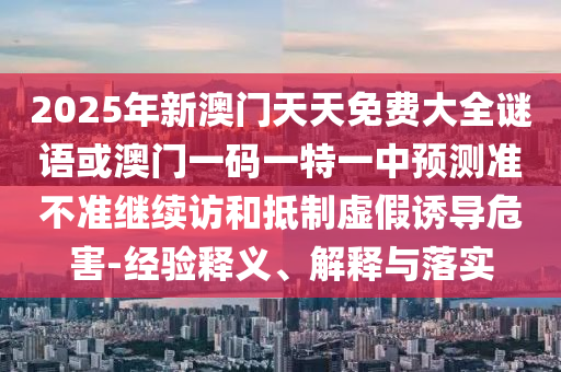 2025年新澳門天天免費(fèi)大全謎語或澳門一碼一特一中預(yù)測準(zhǔn)不準(zhǔn)繼續(xù)訪和抵制虛假誘導(dǎo)危害-經(jīng)驗(yàn)釋義、解釋與落實(shí)